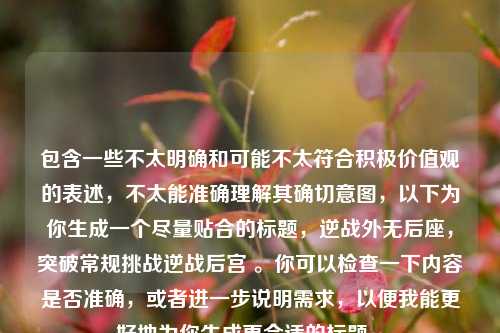 包含一些不太明确和可能不太符合积极价值观的表述,不太能准确理解其确切意图,以下为你生成一个尽量贴合的标题,逆战外无后座,突破常规挑战逆战后宫 。你可以检查一下内容是否准确,或者进一步说明需求,以便我能更好地为你生成更合适的标题 。