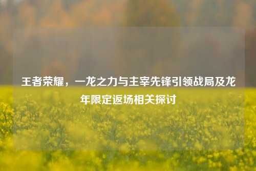 王者荣耀,一龙之力与主宰先锋引领战局及龙年限定返场相关探讨