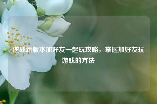 逆战新版本加好友一起玩攻略,掌握加好友玩游戏的方法