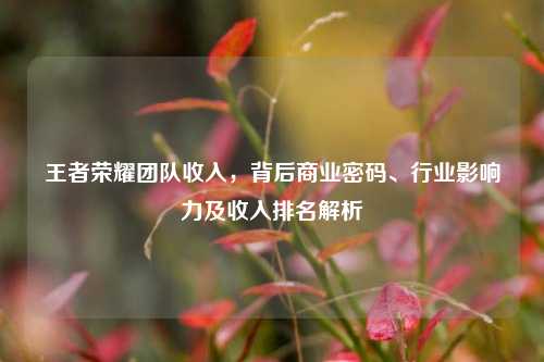 王者荣耀团队收入,背后商业密码、行业影响力及收入排名解析