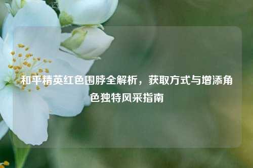 和平精英红色围脖全解析，获取方式与增添角色独特风采指南