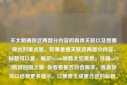 不太明确你这两部分内容的具体关联以及想要突出的重点呢。如果是要关联这两部分内容,标题可以是,畅游Steam领略太空美景,伴随ca722航班回国之旅 你看看是否符合需求,或者你可以给我更多提示,以便我生成更合适的标题。