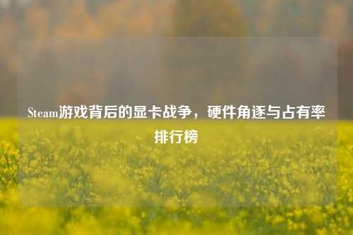 Steam游戏背后的显卡战争,硬件角逐与占有率排行榜