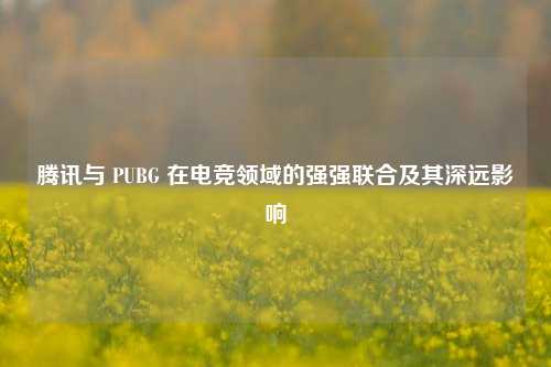 腾讯与 PUBG 在电竞领域的强强联合及其深远影响