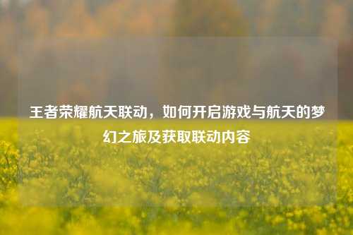 王者荣耀航天联动,如何开启游戏与航天的梦幻之旅及获取联动内容