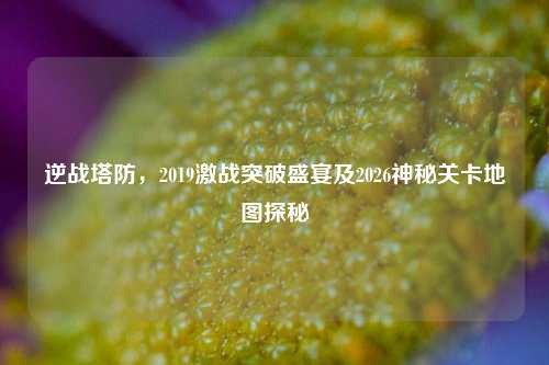 逆战塔防，2019激战突破盛宴及2026神秘关卡地图探秘