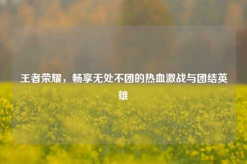 王者荣耀，畅享无处不团的热血激战与团结英雄