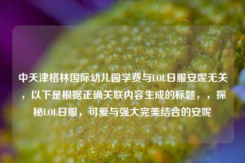 中天津格林国际幼儿园学费与LOL日服安妮无关,以下是根据正确关联内容生成的标题,,探秘LOL日服,可爱与强大完美结合的安妮