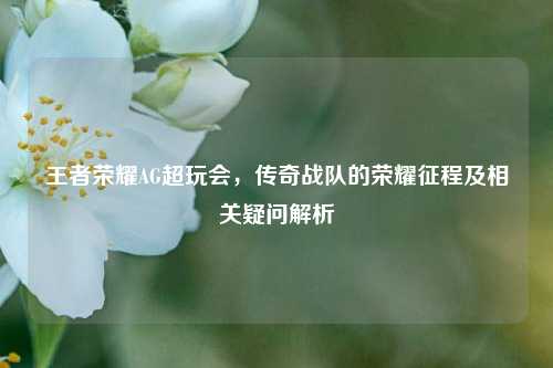 王者荣耀AG超玩会，传奇战队的荣耀征程及相关疑问解析