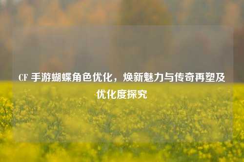 CF 手游蝴蝶角色优化，焕新魅力与传奇再塑及优化度探究
