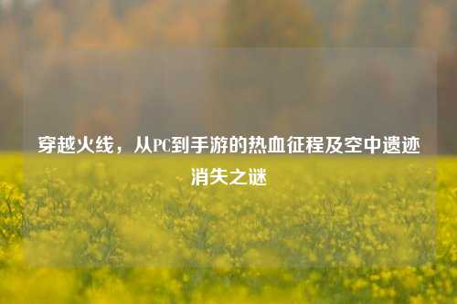 穿越火线，从PC到手游的热血征程及空中遗迹消失之谜