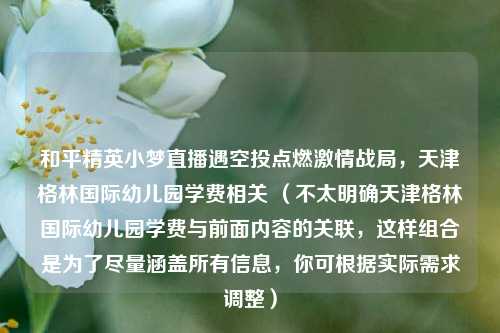 和平精英小梦直播遇空投点燃激情战局，天津格林国际幼儿园学费相关 （不太明确天津格林国际幼儿园学费与前面内容的关联，这样组合是为了尽量涵盖所有信息，你可根据实际需求调整）