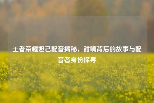 王者荣耀妲己配音揭秘,甜嗓背后的故事与配音者身份探寻