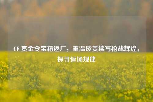 CF 赏金令宝箱返厂,重温珍贵续写枪战辉煌,探寻返场规律