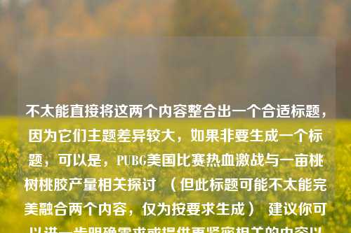 不太能直接将这两个内容整合出一个合适标题，因为它们主题差异较大，如果非要生成一个标题，可以是，PUBG美国比赛热血激战与一亩桃树桃胶产量相关探讨  （但此标题可能不太能完美融合两个内容，仅为按要求生成）  建议你可以进一步明确需求或提供更紧密相关的内容以便得到更合适标题 。
