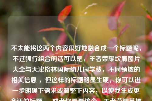 不太能将这两个内容很好地融合成一个标题呢，不过强行组合的话可以是，王者荣耀坎肩图片大全与天津格林国际幼儿园学费，不同领域的相关信息 ，但这样的标题略显生硬，你可以进一步明确下需求或调整下内容，以便我生成更合适的标题 。 或者你看看这个，王者荣耀英雄坎肩风采全览及天津格林国际幼儿园学费情况