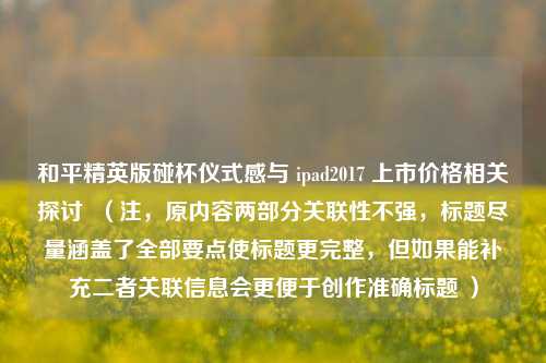 和平精英版碰杯仪式感与 ipad2017 上市价格相关探讨 (注,原内容两部分关联性不强,标题尽量涵盖了全部要点使标题更完整,但如果能补充二者关联信息会更便于创作准确标题 )