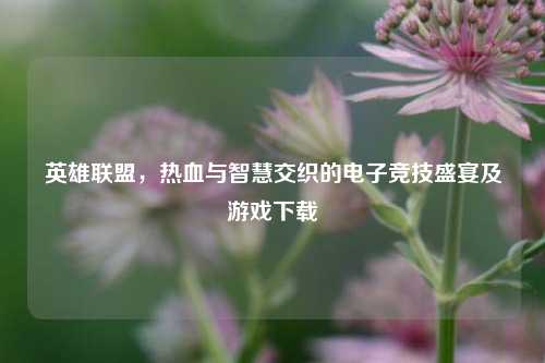 英雄联盟，热血与智慧交织的电子竞技盛宴及游戏下载
