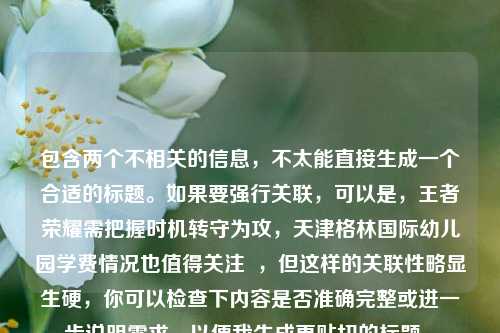 包含两个不相关的信息,不太能直接生成一个合适的标题。如果要强行关联,可以是,王者荣耀需把握时机转守为攻,天津格林国际幼儿园学费情况也值得关注 ,但这样的关联性略显生硬,你可以检查下内容是否准确完整或进一步说明需求,以便我生成更贴切的标题 。