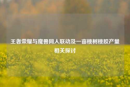 王者荣耀与魔兽同人联动及一亩桃树桃胶产量相关探讨