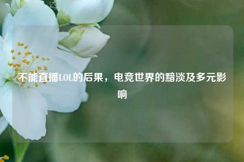 不能直播LOL的后果，电竞世界的黯淡及多元影响