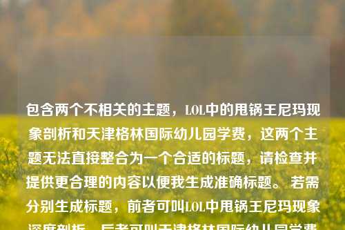 包含两个不相关的主题,LOL中的甩锅王尼玛现象剖析和天津格林国际幼儿园学费,这两个主题无法直接整合为一个合适的标题,请检查并提供更合理的内容以便我生成准确标题。 若需分别生成标题,前者可叫LOL中甩锅王尼玛现象深度剖析,后者可叫天津格林国际幼儿园学费情况解析 。