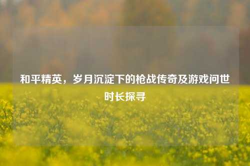 和平精英，岁月沉淀下的枪战传奇及游戏问世时长探寻