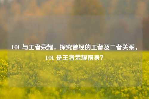 LOL 与王者荣耀，探究曾经的王者及二者关系，LOL 是王者荣耀前身？