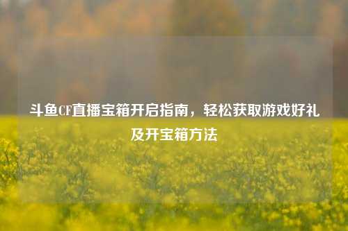斗鱼CF直播宝箱开启指南，轻松获取游戏好礼及开宝箱方法