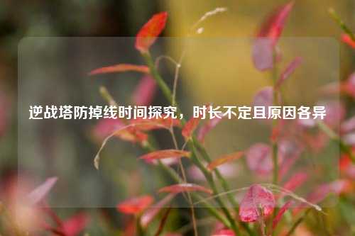 逆战塔防掉线时间探究,时长不定且原因各异