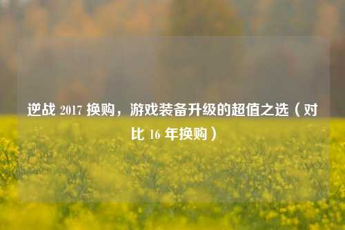 逆战 2017 换购,游戏装备升级的超值之选(对比 16 年换购)