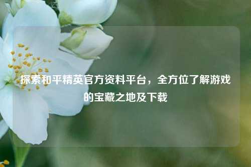探索和平精英官方资料平台,全方位了解游戏的宝藏之地及下载