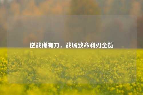 逆战稀有刀，战场致命利刃全览
