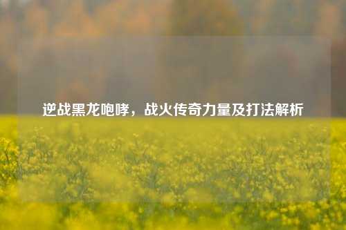 逆战黑龙咆哮，战火传奇力量及打法解析