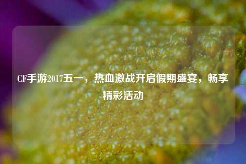CF手游2017五一，热血激战开启假期盛宴，畅享精彩活动