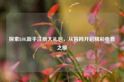 探索LOL新手注册大礼包，从官网开启精彩电竞之旅