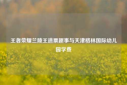 王者荣耀兰陵王逃票趣事与天津格林国际幼儿园学费