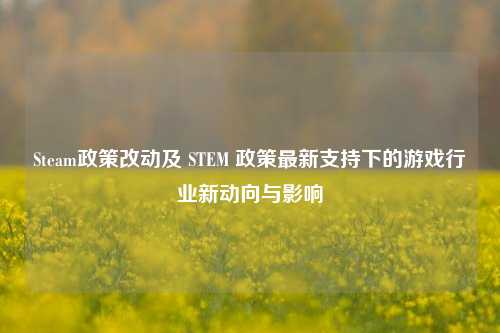 Steam政策改动及 STEM 政策最新支持下的游戏行业新动向与影响