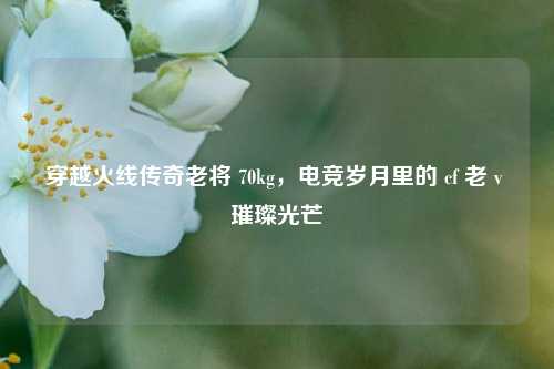 穿越火线传奇老将 70kg，电竞岁月里的 cf 老 v 璀璨光芒