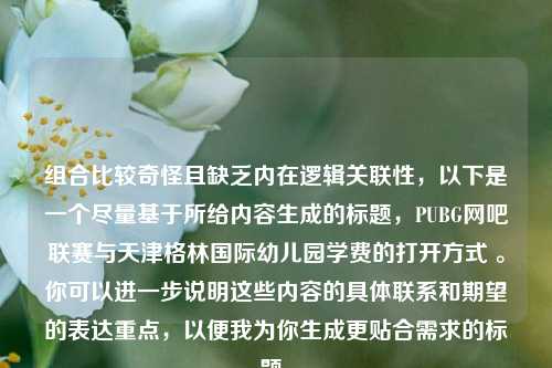 组合比较奇怪且缺乏内在逻辑关联性，以下是一个尽量基于所给内容生成的标题，PUBG网吧联赛与天津格林国际幼儿园学费的打开方式 。你可以进一步说明这些内容的具体联系和期望的表达重点，以便我为你生成更贴合需求的标题。