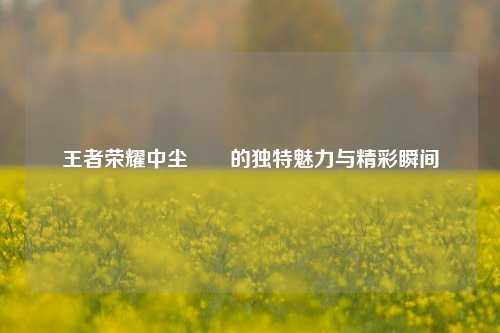 王者荣耀中尘朿朿的独特魅力与精彩瞬间