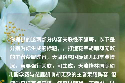 你提供的这两部分内容关联性不强呀，以下是分别为你生成的标题，，打造花里胡哨却无敌的王者荣耀阵容，天津格林国际幼儿园学费情况，若要强行关联，可生成，天津格林国际幼儿园学费与花里胡哨却无敌的王者荣耀阵容  但感觉这样有点奇怪，你可以明确一下需求，以便我更精准创作。