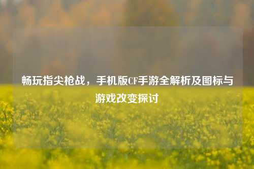 畅玩指尖枪战，手机版CF手游全解析及图标与游戏改变探讨