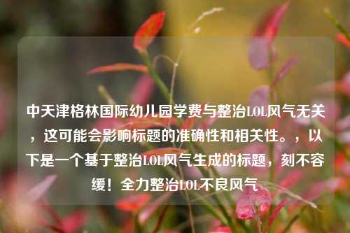 中天津格林国际幼儿园学费与整治LOL风气无关，这可能会影响标题的准确性和相关性。，以下是一个基于整治LOL风气生成的标题，刻不容缓！全力整治LOL不良风气