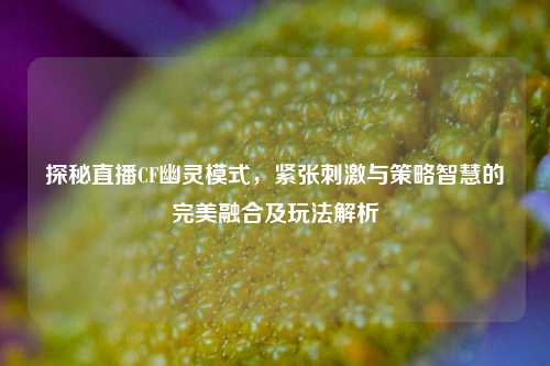 探秘直播CF幽灵模式，紧张刺激与策略智慧的完美融合及玩法解析