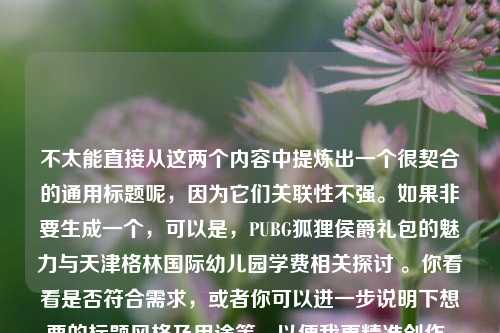 不太能直接从这两个内容中提炼出一个很契合的通用标题呢，因为它们关联性不强。如果非要生成一个，可以是，PUBG狐狸侯爵礼包的魅力与天津格林国际幼儿园学费相关探讨 。你看看是否符合需求，或者你可以进一步说明下想要的标题风格及用途等，以便我更精准创作。