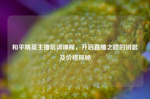 和平精英主播培训课程，开启直播之路的钥匙及价格探秘