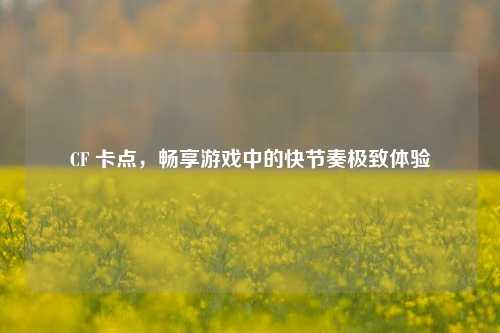 CF 卡点,畅享游戏中的快节奏极致体验