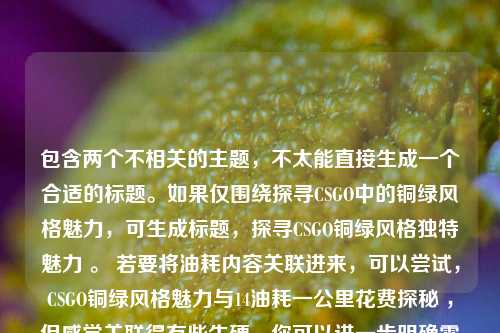 包含两个不相关的主题，不太能直接生成一个合适的标题。如果仅围绕探寻CSGO中的铜绿风格魅力，可生成标题，探寻CSGO铜绿风格独特魅力 。 若要将油耗内容关联进来，可以尝试，CSGO铜绿风格魅力与14油耗一公里花费探秘 ，但感觉关联得有些生硬，你可以进一步明确需求，以便我生成更符合你心意的标题 。
