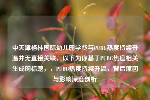 中天津格林国际幼儿园学费与PUBG热度持续升温并无直接关联,以下为你基于PUBG热度相关生成的标题,,PUBG热度持续升温,背后原因与影响深度剖析